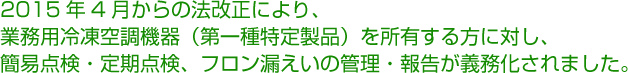 2015年4月からの法改正により、業務用冷凍空調機器（第一種特定製品）を所有する方に対し、簡易点検・定期点検、フロン漏えいの管理・報告が義務化されました。