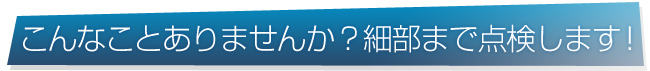 こんなことありませんか？細部まで点検します！