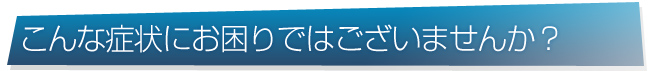 こんな症状にお困りではございませんか？